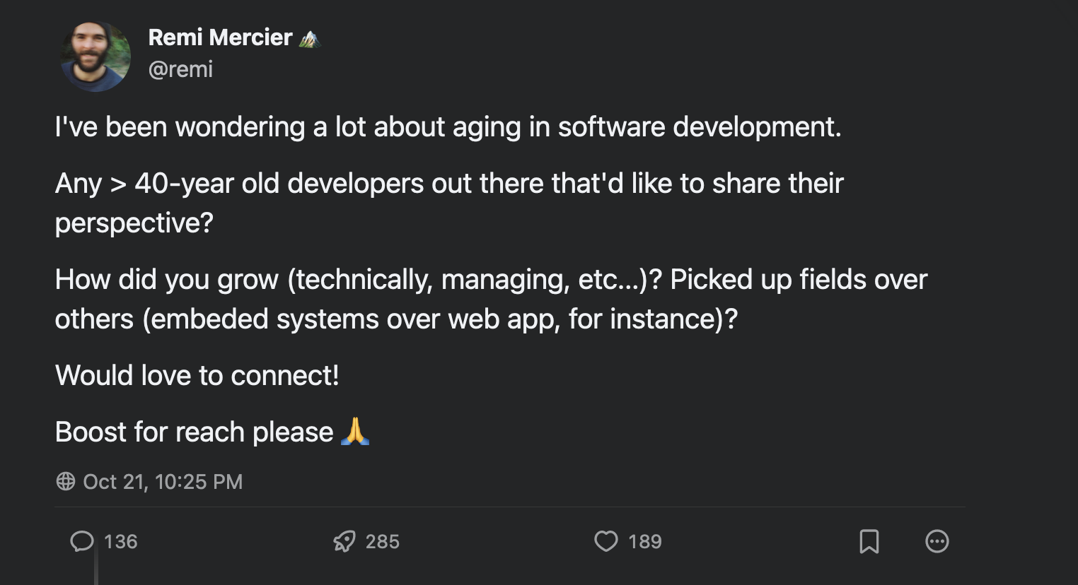 a screenshot of a Mastodon toot with me asking: I've been wondering a lot about aging in software development. Any > 40-year old developers out there that'd like to share their perspective? How did you grow (technically, managing, etc...)? Picked up fields over others (embeded systems over web app, for instance)?